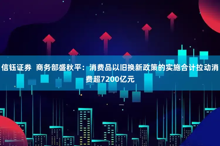 信钰证券  商务部盛秋平：消费品以旧换新政策的实施合计拉动消费超7200亿元