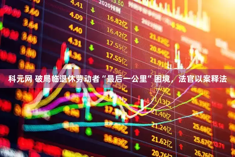 科元网 破局临退休劳动者“最后一公里”困境，法官以案释法