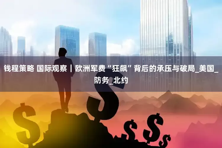 钱程策略 国际观察｜欧洲军费“狂飙”背后的承压与破局_美国_防务_北约