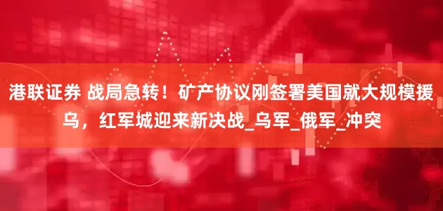 港联证券 战局急转！矿产协议刚签署美国就大规模援乌，红军城迎来新决战_乌军_俄军_冲突