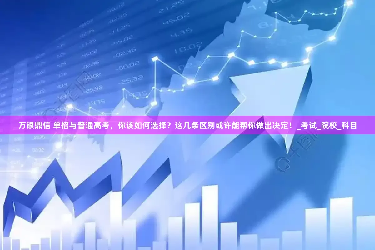 万银鼎信 单招与普通高考，你该如何选择？这几条区别或许能帮你做出决定！_考试_院校_科目