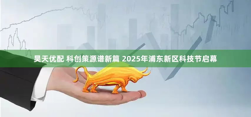 昊天优配 科创策源谱新篇 2025年浦东新区科技节启幕