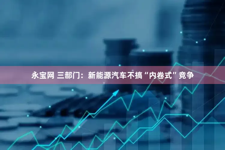 永宝网 三部门：新能源汽车不搞“内卷式”竞争