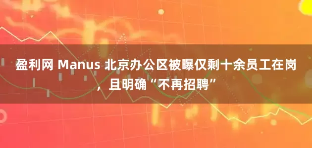 盈利网 Manus 北京办公区被曝仅剩十余员工在岗，且明确“不再招聘”