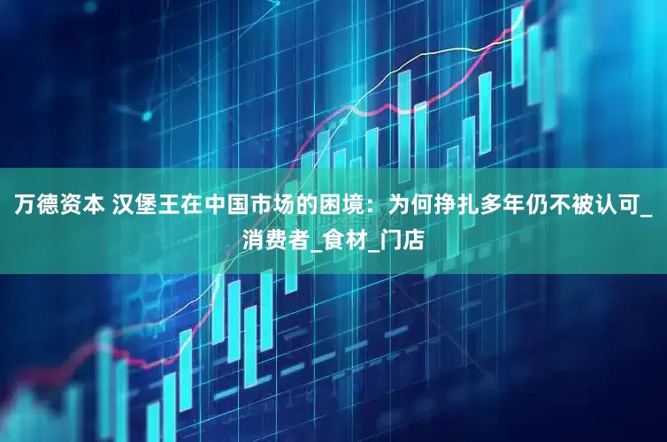 万德资本 汉堡王在中国市场的困境：为何挣扎多年仍不被认可_消费者_食材_门店