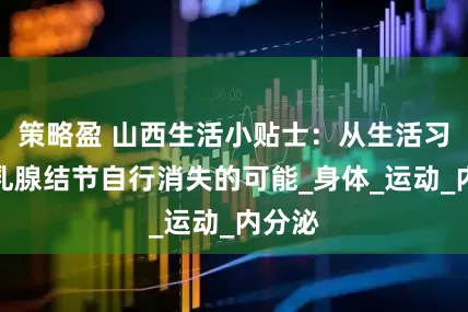 策略盈 山西生活小贴士：从生活习惯看乳腺结节自行消失的可能_身体_运动_内分泌