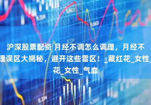 沪深股票配资 月经不调怎么调理，月经不调调理误区大揭秘，避开这些雷区！_藏红花_女性_气血