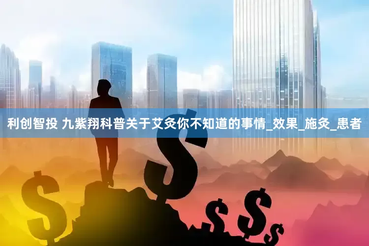 利创智投 九紫翔科普关于艾灸你不知道的事情_效果_施灸_患者