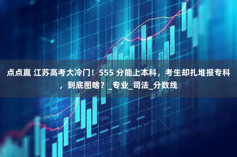 点点赢 江苏高考大冷门！555 分能上本科，考生却扎堆报专科，到底图啥？_专业_司法_分数线