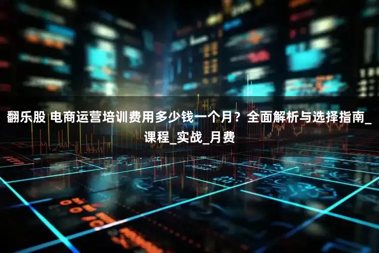 翻乐股 电商运营培训费用多少钱一个月？全面解析与选择指南_课程_实战_月费