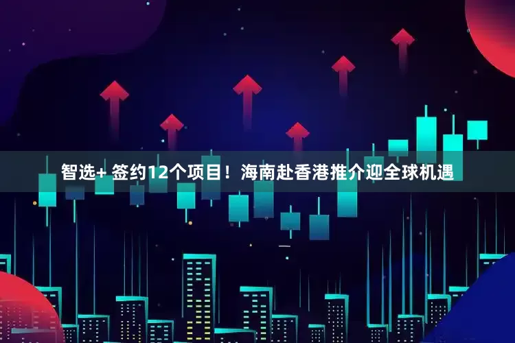 智选+ 签约12个项目！海南赴香港推介迎全球机遇
