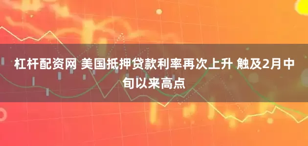 杠杆配资网 美国抵押贷款利率再次上升 触及2月中旬以来高点