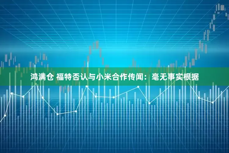 鸿满仓 福特否认与小米合作传闻：毫无事实根据