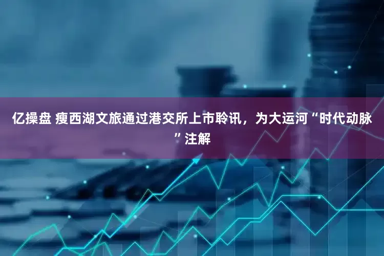 亿操盘 瘦西湖文旅通过港交所上市聆讯，为大运河“时代动脉”注解